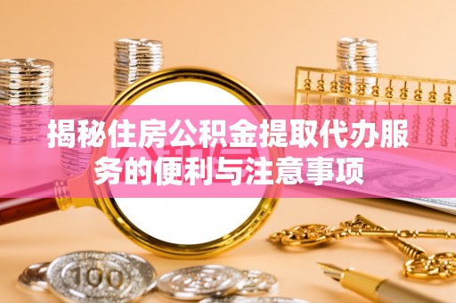 闽清揭秘住房公积金提取代办服务的便利与注意事项