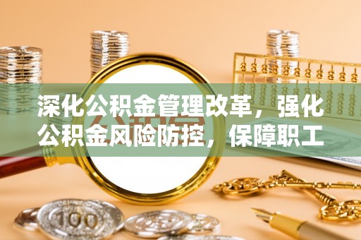 闽清深化公积金管理改革，强化公积金风险防控，保障职工权益