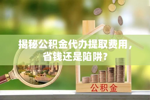 闽清揭秘公积金代办提取费用，省钱还是陷阱？