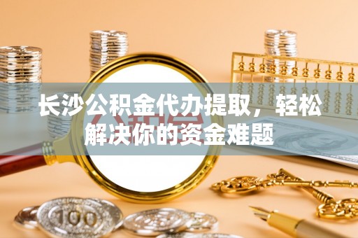 闽清长沙公积金代办提取，轻松解决你的资金难题
