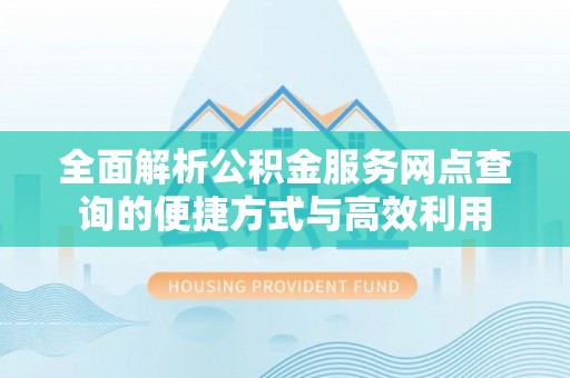 闽清全面解析公积金服务网点查询的便捷方式与高效利用