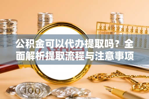 闽清公积金可以代办提取吗？全面解析提取流程与注意事项