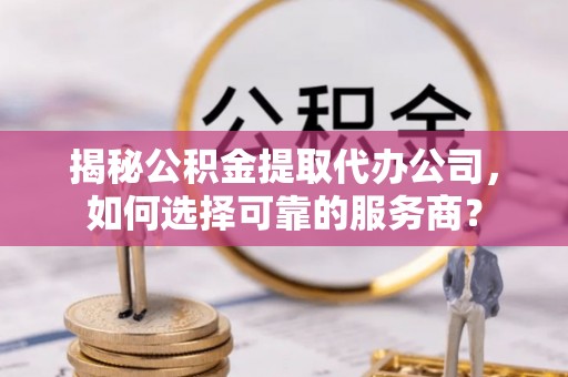 闽清揭秘公积金提取代办公司，如何选择可靠的服务商？