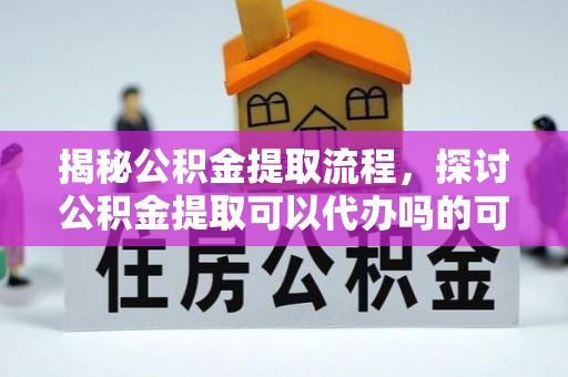 闽清揭秘公积金提取流程，探讨公积金提取可以代办吗的可行性与注意事项