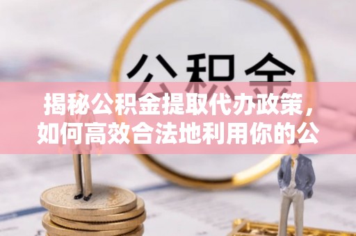 闽清揭秘公积金提取代办政策，如何高效合法地利用你的公积金