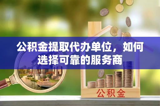 闽清公积金提取代办单位，如何选择可靠的服务商