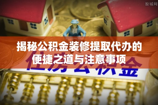 闽清揭秘公积金装修提取代办的便捷之道与注意事项