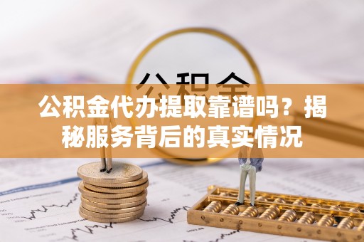 闽清公积金代办提取靠谱吗？揭秘服务背后的真实情况