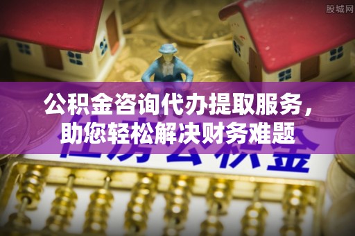闽清公积金咨询代办提取服务，助您轻松解决财务难题