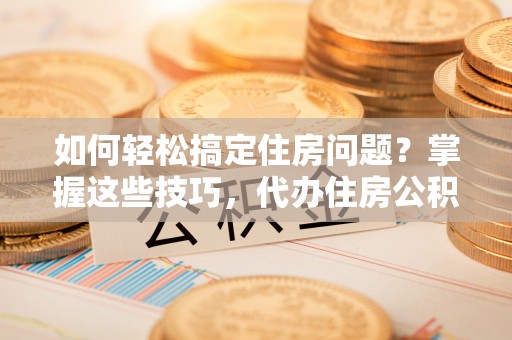 闽清如何轻松搞定住房问题？掌握这些技巧，代办住房公积金提取不再难