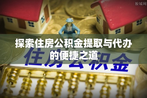 闽清探索住房公积金提取与代办的便捷之道