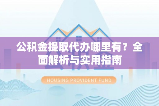 闽清公积金提取代办哪里有？全面解析与实用指南