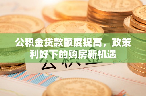 闽清公积金贷款额度提高，政策利好下的购房新机遇