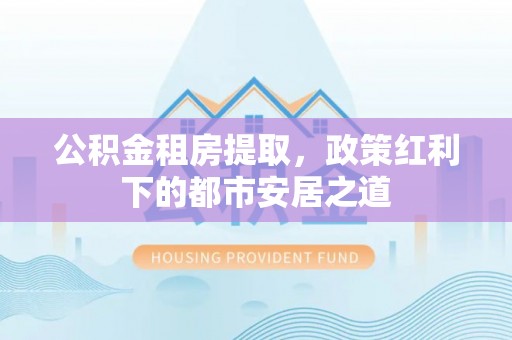 闽清公积金租房提取，政策红利下的都市安居之道