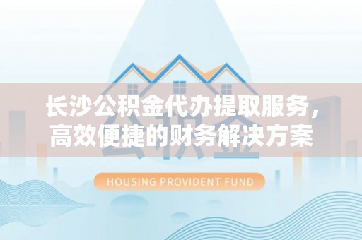 闽清长沙公积金代办提取服务，高效便捷的财务解决方案