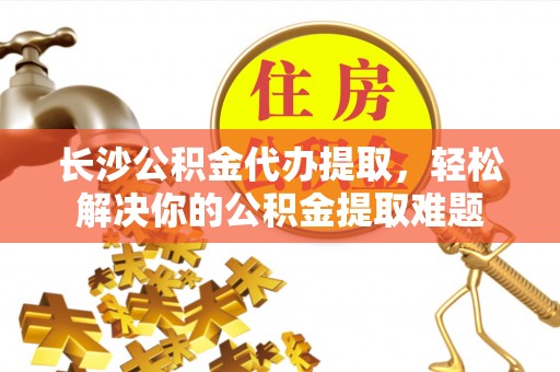 闽清长沙公积金代办提取，轻松解决你的公积金提取难题