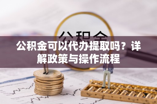 闽清公积金可以代办提取吗？详解政策与操作流程