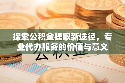 闽清探索公积金提取新途径，专业代办服务的价值与意义