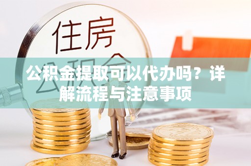 闽清公积金提取可以代办吗？详解流程与注意事项