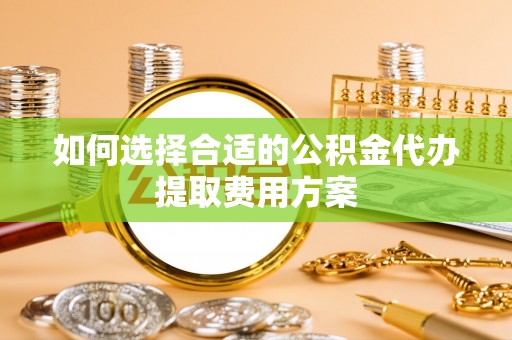 闽清如何选择合适的公积金代办提取费用方案