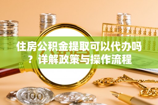 闽清住房公积金提取可以代办吗？详解政策与操作流程