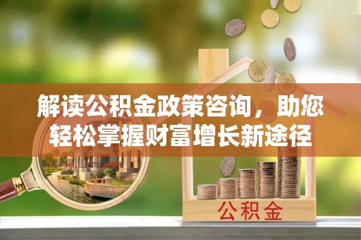 闽清解读公积金政策咨询，助您轻松掌握财富增长新途径