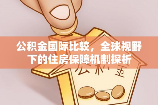 闽清公积金国际比较，全球视野下的住房保障机制探析