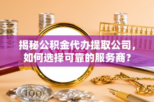 闽清揭秘公积金代办提取公司，如何选择可靠的服务商？