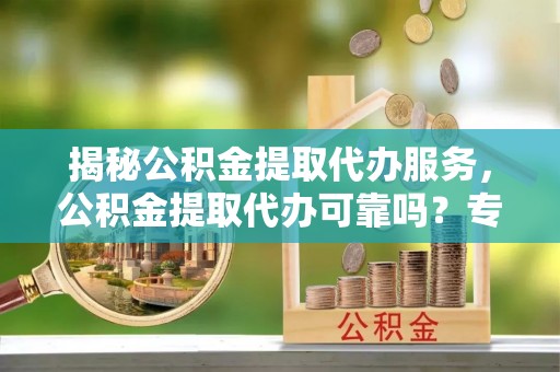 闽清揭秘公积金提取代办服务，公积金提取代办可靠吗？专业解析与实用指南