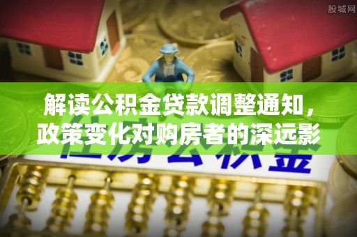 闽清解读公积金贷款调整通知，政策变化对购房者的深远影响
