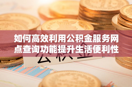 闽清如何高效利用公积金服务网点查询功能提升生活便利性