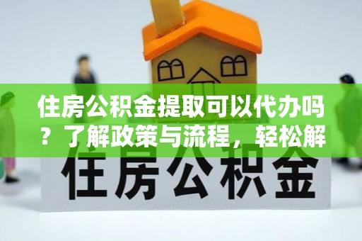闽清住房公积金提取可以代办吗？了解政策与流程，轻松解决你的疑问