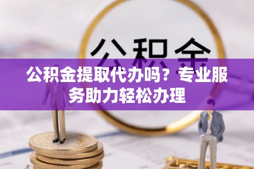 闽清公积金提取代办吗？专业服务助力轻松办理