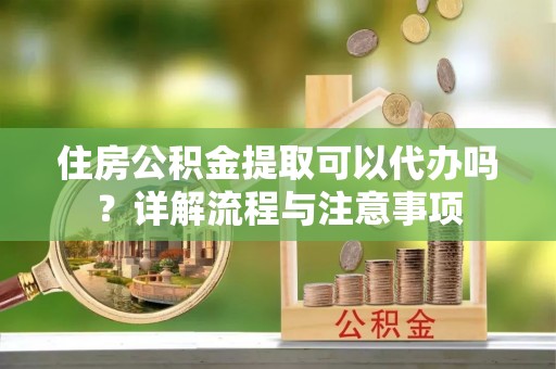 闽清住房公积金提取可以代办吗？详解流程与注意事项