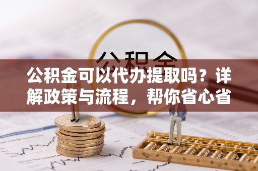 闽清公积金可以代办提取吗？详解政策与流程，帮你省心省力