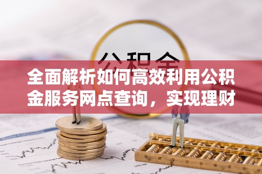 闽清全面解析如何高效利用公积金服务网点查询，实现理财与生活优化