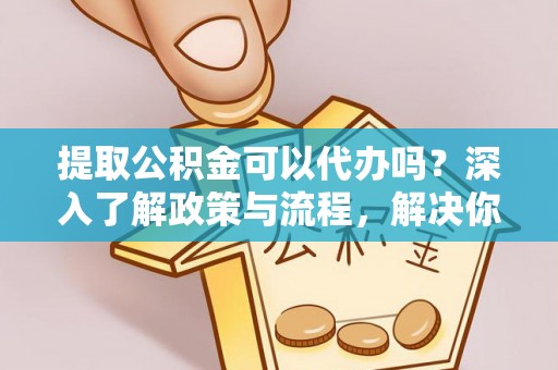 闽清提取公积金可以代办吗？深入了解政策与流程，解决你的疑问