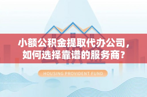 闽清小额公积金提取代办公司，如何选择靠谱的服务商？