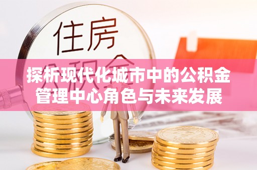 闽清探析现代化城市中的公积金管理中心角色与未来发展