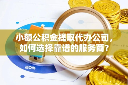 闽清小额公积金提取代办公司，如何选择靠谱的服务商？