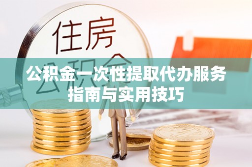 闽清公积金一次性提取代办服务指南与实用技巧
