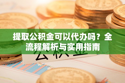 闽清提取公积金可以代办吗？全流程解析与实用指南