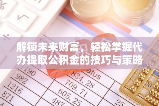 闽清解锁未来财富，轻松掌握代办提取公积金的技巧与策略