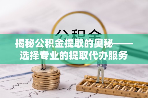 闽清揭秘公积金提取的奥秘——选择专业的提取代办服务