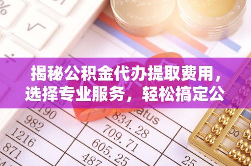 闽清揭秘公积金代办提取费用，选择专业服务，轻松搞定公积金提取