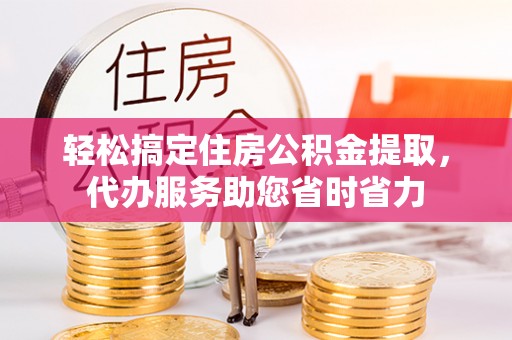 闽清轻松搞定住房公积金提取，代办服务助您省时省力