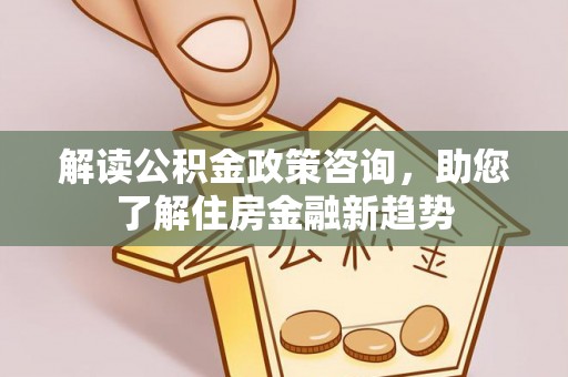 闽清解读公积金政策咨询，助您了解住房金融新趋势