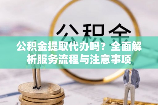 闽清公积金提取代办吗？全面解析服务流程与注意事项