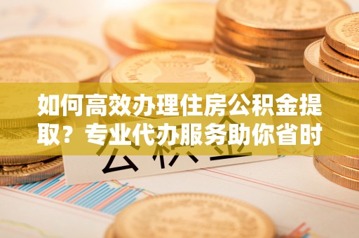 闽清如何高效办理住房公积金提取？专业代办服务助你省时省力
