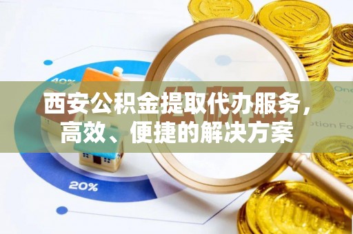 闽清西安公积金提取代办服务，高效、便捷的解决方案